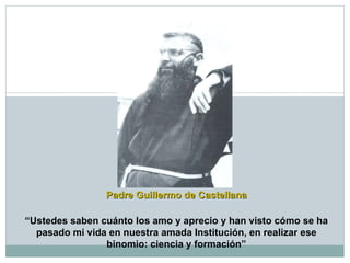 Padre Guillermo de Castellana “ Ustedes saben cuánto los amo y aprecio y han visto cómo se ha pasado mi vida en nuestra amada Institución, en realizar ese binomio: ciencia y formación” 
