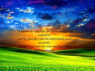 La muerte no nos roba los seres amados. Al contrario,  nos los guarda y nos los inmortaliza en el recuerdo.  La vida sí que nos los roba muchas veces y definitivamente. 
