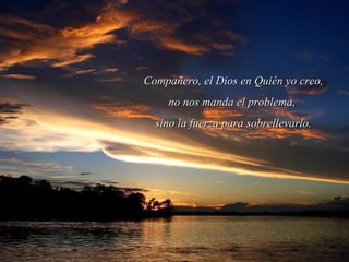 Compañero, el Dios en Quién yo creo,Compañero, el Dios en Quién yo creo,
no nos manda el problema,no nos manda el problema,
sino la fuerza para sobrellevarlo.sino la fuerza para sobrellevarlo.
 