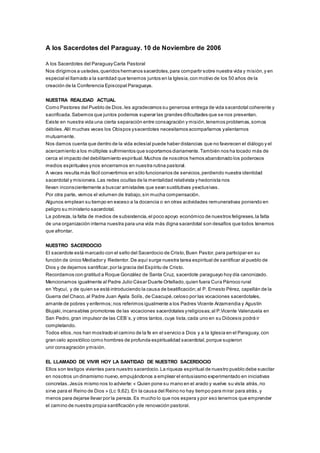 A los Sacerdotes del Paraguay. 10 de Noviembre de 2006 
A los Sacerdotes del Paraguay Carta Pastoral 
Nos dirigimos a ustedes, queridos hermanos sacerdotes, para compartir sobre nuestra vida y misión, y en 
especial el llamado a la santidad que tenemos juntos en la Iglesia, con motivo de los 50 años de la 
creación de la Conferencia Episcopal Paraguaya. 
NUESTRA REALIDAD ACTUAL 
Como Pastores del Pueblo de Dios, les agradecemos su generosa entrega de vida sacerdotal coherente y 
sacrificada. Sabemos que juntos podemos superar las grandes dificultades que se nos presentan. 
Existe en nuestra vida una cierta separación entre consagración y misión, tenemos problemas, somos 
débiles. Allí muchas veces los Obispos y sacerdotes necesitamos acompañarnos y alentarnos 
mutuamente. 
Nos damos cuenta que dentro de la vida eclesial puede haber distancias que no favorecen el diálogo y el 
acercamiento a los múltiples sufrimientos que soportamos diariamente. También nos ha tocado más de 
cerca el impacto del debilitamiento espiritual. Muchos de nosotros hemos abandonado los poderosos 
medios espirituales y nos encerramos en nuestra rutina pastoral. 
A veces resulta más fácil convertirnos en sólo funcionarios de servicios, perdiendo nuestra identidad 
sacerdotal y misionera. Las redes ocultas de la mentalidad relativista y hedonista nos 
llevan inconscientemente a buscar amistades que sean sustitutivas y exclusivas. 
Por otra parte, vemos el volumen de trabajo, sin mucha compensación. 
Algunos emplean su tiempo en exceso a la docencia o en otras actividades remunerativas poniendo en 
peligro su ministerio sacerdotal. 
La pobreza, la falta de medios de subsistencia, el poco apoyo económico de nuestros feligreses, la falta 
de una organización interna nuestra para una vida más digna sacerdotal son desafíos que todos tenemos 
que afrontar. 
NUESTRO SACERDOCIO 
El sacerdote está marcado con el sello del Sacerdocio de Cristo, Buen Pastor, para participar en su 
función de único Mediador y Redentor. De aquí surge nuestra tarea espiritual de santificar al pueblo de 
Dios y de dejarnos santificar, por la gracia del Espíritu de Cristo. 
Recordamos con gratitud a Roque González de Santa Cruz, sacerdote paraguayo hoy día canonizado. 
Mencionamos igualmente al Padre Julio César Duarte Ortellado, quien fuera Cura Párroco rural 
en Ybycuí, y de quien se está introduciendo la causa de beatificación; al P. Ernesto Pérez, capellán de la 
Guerra del Chaco, al Padre Juan Ayala Solís, de Caacupé, celoso por las vocaciones sacerdotales, 
amante de pobres y enfermos; nos referimos igualmente a los Padres Vicente Arzamendia y Agustín 
Blujaki, incansables promotores de las vocaciones sacerdotales y religiosas; al P.Vicente Valenzuela en 
San Pedro, gran impulsor de las CEB´s, y otros tantos, cuya lista, cada uno en su Diócesis podrá ir 
completando. 
Todos ellos, nos han mostrado el camino de la fe en el servicio a Dios y a la Iglesia en el Paraguay, con 
gran celo apostólico como hombres de profunda espiritualidad sacerdotal, porque supieron 
unir consagración y misión. 
EL LLAMADO DE VIVIR HOY LA SANTIDAD DE NUESTRO SACERDOCIO 
Ellos son testigos vivientes para nuestro sacerdocio. La riqueza espiritual de nuestro pueblo debe suscitar 
en nosotros un dinamismo nuevo, empujándonos a emplear el entusiasmo experimentado en iniciativas 
concretas. Jesús mismo nos lo advierte: « Quien pone su mano en el arado y vuelve su vista atrás, no 
sirve para el Reino de Dios » (Lc 9,62). En la causa del Reino no hay tiempo para mirar para atrás, y 
menos para dejarse llevar por la pereza. Es mucho lo que nos espera y por eso tenemos que emprender 
el camino de nuestra propia santificación y de renovación pastoral. 
 