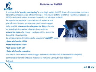 Il settore della “quality monitoring” è uno degli ambiti dell‘ICT dove è fondamentale proporre
soluzioni professionali ed efficienti sia per reti sia per sistemi telefonici Tradizionali (basati su
ISDN) e Voip (Voice Over Internet Protocol) con soluzioni scalabili.
Le esperienze acquisite ci permettono di proporre una
piattaforma di nuova generazione per il monitoraggio
della qualità, interamente sviluppata da Alosys, basata
su tecnologie innovative integrate in un sistema
enterprise class , che riduce i costi operativi e aumenta
la qualità e la versatilità.
Le principali aree di l'utilizzo della soluzione “AMBRA” sono:
•Rete telefoniche ISDN
•Rete telefoniche VoIP
•Call Center ISDN e IP
•Rete telefoniche operative
Si tratta di un sistema di monitoraggio e controllo della qualità estremamente semplice,
controllabile tramite software installati su Personal Computer e/o dispositivi
Palmari.
10
Piattaforma AMBRA
 
