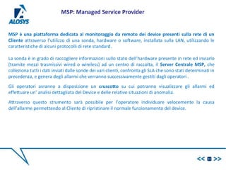 MSP è una piattaforma dedicata al monitoraggio da remoto dei device presenti sulla rete di un
Cliente attraverso l’utilizzo di una sonda, hardware o software, installata sulla LAN, utilizzando le
caratteristiche di alcuni protocolli di rete standard.
La sonda è in grado di raccogliere informazioni sullo stato dell’hardware presente in rete ed inviarlo
(tramite mezzi trasmissivi wired o wireless) ad un centro di raccolta, il Server Centrale MSP, che
colleziona tutti i dati inviati dalle sonde dei vari clienti, confronta gli SLA che sono stati determinati in
precedenza, e genera degli allarmi che verranno successivamente gestiti dagli operatori .
Gli operatori avranno a disposizione un cruscotto su cui potranno visualizzare gli allarmi ed
effettuare un’ analisi dettagliata del Device e delle relative situazioni di anomalia.
Attraverso questo strumento sarà possibile per l’operatore individuare velocemente la causa
dell’allarme permettendo al Cliente di ripristinare il normale funzionamento del device.
11
MSP: Managed Service Provider
 