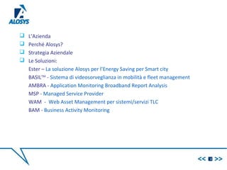  L’Azienda
 Perché Alosys?
 Strategia Aziendale
 Le Soluzioni:
Ester – La soluzione Alosys per l’Energy Saving per Smart city
BASILTM
- Sistema di videosorveglianza in mobilità e fleet management
AMBRA - Application Monitoring Broadband Report Analysis
MSP - Managed Service Provider
WAM - Web Asset Management per sistemi/servizi TLC
BAM - Business Activity Monitoring
2
 