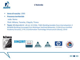 L’Azienda
• Anno di nascita: 1995
• Presenza territoriale
sede: Roma
filiali: Milano, Taranto, L’Aquila, Tirana
 Team: 60 dipendenti –di cui :22 CCNA, 7 BSCI (Building Scalable Cisco Internetworks), 4
BCSMSN (Building Converged Cisco Multilayer Switched Networks), 2 CCAI (Cisco Certified
Academy Istructor), 2 ITIL v3 (Information Technology Infrastructure Library), 10 Itil
 