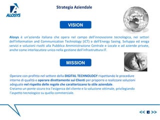 Alosys è un’azienda italiana che opera nel campo dell’innovazione tecnologica, nei settori
dell'Information and Communication Technology (ICT) e dell'Energy Saving. Sviluppa ed eroga
servizi e soluzioni rivolti alla Pubblica Amministrazione Centrale e Locale e ad aziende private,
anche come interlocutore unico nella gestione dell’infrastruttura IT.
5
VISION
MISSION
Strategia Aziendale
Operare con profitto nel settore della DIGITAL TECHNOLOGY rispettando le procedure
interne di qualità e operare direttamente sui Clienti per proporre e realizzare soluzioni
adeguate nel rispetto delle regole che caratterizzano lo stile aziendale.
Creiamo un ponte sicuro tra l’esigenza del cliente e la soluzione ottimale, privilegiando
l’aspetto tecnologico su quello commerciale.
 