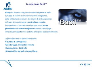 Alosys ha acquisito negli anni notevoli esperienze nello
sviluppo di sistemi e soluzioni di videosorveglianza,
dalle telecamere ai server, dai sistemi di archiviazione ai
software di monitoraggio e controllo da remoto.
Le esperienze ci permettono di proporre una nuova
generazione di videosorveglianza basata su tecnologie
innovative integrate in un sistema enterprise class denominato:
BasilBasilTMTM
9
La soluzione BasilTM
Le principali aree di applicazione sono:
•Sicurezza & Sorveglianza
•Monitoraggio Ambientale remoto
•Automazione e Controllo
•Attrazioni live sul web e tempo libero
 