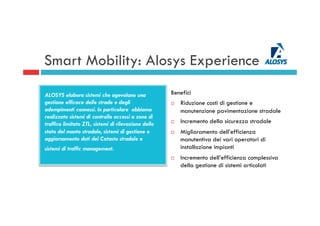 Benefici
¨  Riduzione costi di gestione e
manutenzione pavimentazione stradale
¨  Incremento della sicurezza stradale
¨  Miglioramento dell’efficienza
manutentiva dei vari operatori di
installazione impianti
¨  Incremento dell’efficienza complessiva
della gestione di sistemi articolati
Smart Mobility: Alosys Experience
ALOSYS elabora sistemi che agevolano una
gestione efficace delle strade e degli
adempimenti connessi. In particolare abbiamo
realizzato sistemi di controllo accessi a zone di
traffico limitato ZTL, sistemi di rilevazione dello
stato del manto stradale, sistemi di gestione e
aggiornamento dati del Catasto stradale e
sistemi di traffic management.
 
