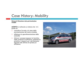 Case History: Mobility
Sistema di rilevazione stato pavimentazione
stradale
ALOSYS ha realizzato un sistema che è in
grado di:
¨  controllare l’arredo e lo stato della
pavimentazione del manto stradale,
¨  effettuare la georeferenziazione delle
anomalie
¨  Attivare i processi necessari al ripristino
delle condizioni di efficienza, gestendo le
priorità e i rapporti con i sub contractor
deputati alle attività di ripristino di
efficienza.
 