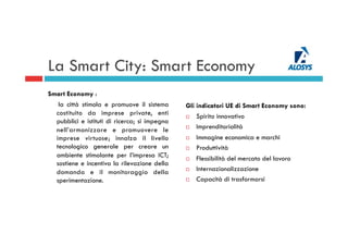 La Smart City: Smart Economy
Smart Economy :
la città stimola e promuove il sistema
costituito da imprese private, enti
pubblici e istituti di ricerca; si impegna
nell’armonizzare e promuovere le
imprese virtuose; innalza il livello
tecnologico generale per creare un
ambiente stimolante per l’impresa ICT;
sostiene e incentiva la rilevazione della
domanda e il monitoraggio della
sperimentazione.
Gli indicatori UE di Smart Economy sono:
¨  Spirito innovativo
¨  Imprenditorialità
¨  Immagine economica e marchi
¨  Produttività
¨  Flessibilità del mercato del lavoro
¨  Internazionalizzazione
¨  Capacità di trasformarsi
 