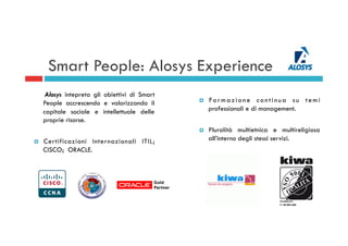 Smart People: Alosys Experience
Alosys intepreta gli obiettivi di Smart
People accrescendo e valorizzando il
capitale sociale e intellettuale delle
proprie risorse.
¤  Certificazioni Internazionali ITIL;
CISCO; ORACLE.
¤  For mazione continua su temi
professionali e di management.
¤  Pluralità multietnica e multireligiosa
all’interno degli stessi servizi.
 