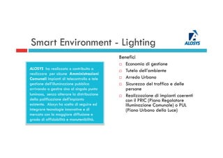 Smart Environment - Lighting
Benefici
¨  Economia di gestione
¨  Tutela dell’ambiente
¨  Arredo Urbano
¨  Sicurezza del traffico e delle
persone
¨  Realizzazione di impianti coerenti
con il PRIC (Piano Regolatore
Illuminazione Comunale) o PUL
(Piano Urbano della Luce)
ALOSYS ha realizzato o contribuito a
realizzare per alcune Amministrazioni
Comunali impianti di telecontrollo e tele
gestione dell’illuminazione pubblica
arrivando a gestire sino al singolo punto
luminoso, senza alterare la distribuzione
della palificazione dell'impianto
esistente. Alosys ha scelto di seguire ed
integrare tecnologie innovative e di
mercato con la maggiore diffusione e
grado di affidabilità e manutenibilità.
 