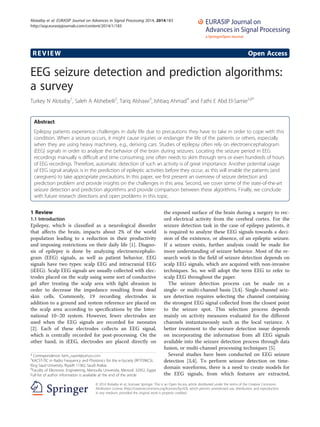REVIEW Open Access
EEG seizure detection and prediction algorithms:
a survey
Turkey N Alotaiby1
, Saleh A Alshebeili2
, Tariq Alshawi3
, Ishtiaq Ahmad4
and Fathi E Abd El-Samie5,6*
Abstract
Epilepsy patients experience challenges in daily life due to precautions they have to take in order to cope with this
condition. When a seizure occurs, it might cause injuries or endanger the life of the patients or others, especially
when they are using heavy machinery, e.g., deriving cars. Studies of epilepsy often rely on electroencephalogram
(EEG) signals in order to analyze the behavior of the brain during seizures. Locating the seizure period in EEG
recordings manually is difficult and time consuming; one often needs to skim through tens or even hundreds of hours
of EEG recordings. Therefore, automatic detection of such an activity is of great importance. Another potential usage
of EEG signal analysis is in the prediction of epileptic activities before they occur, as this will enable the patients (and
caregivers) to take appropriate precautions. In this paper, we first present an overview of seizure detection and
prediction problem and provide insights on the challenges in this area. Second, we cover some of the state-of-the-art
seizure detection and prediction algorithms and provide comparison between these algorithms. Finally, we conclude
with future research directions and open problems in this topic.
1 Review
1.1 Introduction
Epilepsy, which is classified as a neurological disorder
that affects the brain, impacts about 2% of the world
population leading to a reduction in their productivity
and imposing restrictions on their daily life [1]. Diagno-
sis of epilepsy is done by analyzing electroencephalo-
gram (EEG) signals, as well as patient behavior. EEG
signals have two types: scalp EEG and intracranial EEG
(iEEG). Scalp EEG signals are usually collected with elec-
trodes placed on the scalp using some sort of conductive
gel after treating the scalp area with light abrasion in
order to decrease the impedance resulting from dead
skin cells. Commonly, 19 recording electrodes in
addition to a ground and system reference are placed on
the scalp area according to specifications by the Inter-
national 10–20 system. However, fewer electrodes are
used when the EEG signals are recorded for neonates
[2]. Each of these electrodes collects an EEG signal,
which is centrally recorded for post-processing. On the
other hand, in iEEG, electrodes are placed directly on
the exposed surface of the brain during a surgery to rec-
ord electrical activity from the cerebral cortex. For the
seizure detection task in the case of epilepsy patients, it
is required to analyze these EEG signals towards a deci-
sion of the existence, or absence, of an epileptic seizure.
If a seizure exists, further analysis could be made for
more understanding of seizure behavior. Most of the re-
search work in the field of seizure detection depends on
scalp EEG signals, which are acquired with non-invasive
techniques. So, we will adopt the term EEG to refer to
scalp EEG throughout the paper.
The seizure detection process can be made on a
single- or multi-channel basis [3,4]. Single-channel seiz-
ure detection requires selecting the channel containing
the strongest EEG signal collected from the closest point
to the seizure spot. This selection process depends
mainly on activity measures evaluated for the different
channels instantaneously such as the local variance. A
better treatment to the seizure detection issue depends
on incorporating the information from all EEG signals
available into the seizure detection process through data
fusion, or multi-channel processing techniques [5].
Several studies have been conducted on EEG seizure
detection [3,4]. To perform seizure detection on time-
domain waveforms, there is a need to create models for
the EEG signals, from which features are extracted,
* Correspondence: fathi_sayed@yahoo.com
5
KACST-TIC in Radio Frequency and Photonics for the e-Society (RFTONICS),
King Saud University, Riyadh 11362, Saudi Arabia
6
Faculty of Electronic Engineering, Menoufia University, Menouf, 32952, Egypt
Full list of author information is available at the end of the article
© 2014 Alotaiby et al.; licensee Springer. This is an Open Access article distributed under the terms of the Creative Commons
Attribution License (http://creativecommons.org/licenses/by/4.0), which permits unrestricted use, distribution, and reproduction
in any medium, provided the original work is properly credited.
Alotaiby et al. EURASIP Journal on Advances in Signal Processing 2014, 2014:183
http://asp.eurasipjournals.com/content/2014/1/183
 
