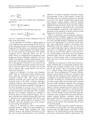pm
l τð Þ ¼
Em
l τð Þ
Em
rmtotal
ð24Þ
The SWE at scale l can be defined with a probabilistic
approach as:
H Cm
l
À Á
¼
X
τ
pm
l τð Þ logpm
l τð Þ ð25Þ
The lth level RSWE of the nth frame is given by:
J Cm;n
l
À Á
¼ H Cm;n
l
À Á
−
1
No
XNo
n¼1
H Cm;n
l
À Á
; ð26Þ
where Cm;n
l represents the wavelet coefficients of the nth
frame in the mth window.
For the estimation of the RSWE, a sliding window of
1-min length has been used assuming that the FP is sta-
tionary during this window. It was also assumed that the
background FP fluctuations stay statistically unchanged
for frames of 5-s length during the main sliding window.
On the other hand, the FP fluctuations have another
component that is statistically variant over the 5-s
frames. Hence, an averaging process is performed on the
background entropy components estimated in the main
window. Consequently, resulting residual entropy corre-
sponds only to the bursting components. A key observa-
tion on this approach is that there is an increment in the
mean cortical RSWE during the transition from the pre-
ictal to inter-ictal period. This increment can be used
with an efficient slope change detector and used for
early seizure prediction.
Hung et al. developed a very large scale integration
(VLSI) setup of wavelet-based seizure prediction algo-
rithm using the correlation dimension (Dc) and its
correlation coefficient [48]. Their system comprises
arithmetic functional and control units. The arithmetic
functional units are the DWT, correlation dimension,
correlation coefficient, and seizure prediction. The DWT
of the pre-processed signal is estimated to decompose it
into four sub-bands (0 to 63 Hz, 64 to 128 Hz, 0 to
1 Hz, and 32 to 64 Hz). The higher-frequency sub-bands
are then represented in the phase space. The correlation
dimension and correlation coefficient are estimated in
the phase space as seizure prediction features. The au-
thors evaluated their method utilizing iEEG data from
11 patients of the Freiburg database with 256-Hz sam-
pling rate. Their method achieved an average of 87%
sensitivity, 0.24/h false prediction rate, and in average a
27-min warning time ahead the ictal.
Chiang et al. developed an online wavelet-domain
retraining method to improve the seizure prediction by
enlarging the training dataset gradually [49]. Their
method is based on the method of Mirowski et al. [50]
that uses non-linear interdependence, cross-correlation,
difference of Lyapunov exponents, and phase locking.
Post-processing is used in this method to reduce the
false-alarm rate if two consecutive patterns are classified
as pre-ictal. The authors evaluated their method using
three datasets: Freiburg database, CHB-MIT database
(eight patients), and National Taiwan University Hospital
database for scalp EEG (one patient) [51]. This method
achieved sensitivities of 74.2% and 52.2% on intracranial
and scalp databases, respectively. It also achieved an im-
provement in the sensitivity of off-line training on both
databases by 29.0% and 17.4%, respectively.
Rojas et al. presented a seizure prediction method de-
pending on brain excitability recognized with couplings
between low-frequency phases (delta: 0.5 to 33 Hz, theta:
3 to 8 Hz) and high-frequency amplitudes (low gamma:
40 to 70 Hz, high gamma 70 to 140 Hz) of brain waves
[52]. They evaluated this method on 20 patients from
EPILEPSIAE scalp EEG database [53]. The EEG data
was recorded using either depth or subdural stereotactic
electrodes at a sampling rate 1,024 Hz with a total of
267 seizures and more than 3,400 h of inter-ictal activ-
ities. They found that in 50% of the cases, their predictor
performed better than the random predictor, which is
based on Poisson process, with an average sensitivity
98.9%, false rate of 1.84/h, and pre-ictal window length
of 10 min.
Gadhoumi et al. presented an iEEG-based seizure pre-
diction method based on measuring the similarity with a
reference state as shown in Figure 8 [54]. In the valid-
ation of this method, 1,565 h of continuous iEEG data
for 17 patients having mesial temporal lobe epilepsy
were used. These recordings have 175 seizures. Distance,
inclusion, and persistence features are extracted in this
method from the continuous wavelet transform of EEG
recordings to discriminate between pre-ictal and inter-
ictal states. The distance is a Euclidean distance between
the center energy and the rest of energy points computed
from the wavelet coefficients. Inclusion is the percentage
of energy points with entropy confined to a pre-specified
distance. Inclusion represents the time interval in which
the maximum number of successive 2-s points has energy
and entropy profiles confined to the pre-specified dis-
tance. An SVM classifier has been used in the signal dis-
crimination and a comparison has been performed with a
random statistical predictor. Simulation results have
shown a sensitivity of 85% and a false-alarm rate of 0.35/h.
The authors came to a conclusion that state similarity
measures can be used for seizure prediction above chance
in 41% of the patients.
Gadhoumi et al. also presented a method to discrimin-
ate between pre-ictal and inter-ictal states using features
extracted from the high-frequency sub-bands of iEEG
signals [55]. The selected features are the wavelet energy
and entropy extracted from different signal epochs. The
Alotaiby et al. EURASIP Journal on Advances in Signal Processing 2014, 2014:183 Page 11 of 21
http://asp.eurasipjournals.com/content/2014/1/183
 