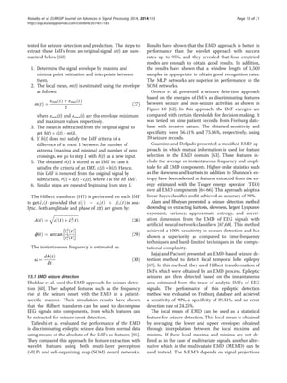 tested for seizure detection and prediction. The steps to
extract these IMFs from an original signal x(t) are sum-
marized below [60]:
1. Determine the signal envelope by maxima and
minima point estimation and interpolate between
them.
2. The local mean, m(t) is estimated using the envelope
as follows:
m tð Þ ¼
emin tð Þ þ emax tð Þ
2
ð27Þ
where emin(t) and emax(t) are the envelope minimum
and maximum values respectively.
3. The mean is subtracted from the original signal to
get h(t) = x(t) − m(t).
4. If h(t) does not satisfy the IMF criteria of a
difference of at most 1 between the number of
extrema (maxima and minima) and number of zero
crossings, we go to step 1 with h(t) as a new input.
5. The obtained h(t) is stored as an IMF in case it
satisfies the criteria of an IMF, ci(t) = h(t). Hence,
this IMF is removed from the original signal by
subtraction, r(t) = x(t) − ci(t), where i is the ith IMF.
6. Similar steps are repeated beginning from step 1.
The Hilbert transform (HT) is performed on each IMF
to get ~ci tð Þ provided that z tð Þ ¼ ci tð Þ þ j~ci tð Þ is ana-
lytic. Both amplitude and phase of z(t) are given by:
A tð Þ ¼
ﬃﬃﬃﬃﬃﬃﬃﬃﬃﬃﬃﬃﬃﬃﬃﬃﬃﬃﬃﬃﬃﬃﬃﬃﬃ
c2
i tð Þ þ ~c2
i tð Þ
q
ð28Þ
ϕ tð Þ ¼ arctan
~c2
i tð Þ
c2
i tð Þ
!
ð29Þ
The instantaneous frequency is estimated as:
ω ¼
dϕ tð Þ
dt
ð30Þ
1.5.1 EMD seizure detection
Eftekhar et al. used the EMD approach for seizure detec-
tion [60]. They adopted features such as the frequency
rise at the seizure onset with the EMD in a patient-
specific manner. Their simulation results have shown
that the Hilbert transform can be used to decompose
EEG signals into components, from which features can
be extracted for seizure onset detection.
Tafreshi et al. evaluated the performance of the EMD
in discriminating epileptic seizure data from normal data
using means of the absolute of the IMFs as features [61].
They compared this approach for feature extraction with
wavelet features using both multi-layer perceptron
(MLP) and self-organizing map (SOM) neural networks.
Results have shown that the EMD approach is better in
performance than the wavelet approach with success
rates up to 95%, and they revealed that four empirical
modes are enough to obtain good results. In addition,
the results have shown that a window length of 1,500
samples is appropriate to obtain good recognition rates.
The MLP networks are superior in performance to the
SOM networks.
Orosco et al. presented a seizure detection approach
based on the energies of IMFs as discriminating features
between seizure and non-seizure activities as shown in
Figure 10 [62]. In this approach, the IMF energies are
compared with certain thresholds for decision making. It
was tested on nine patient records from Freiburg data-
base with invasive nature. The obtained sensitivity and
specificity were 56.41% and 75.86%, respectively, using
39 seizure records.
Guarnizo and Delgado presented a modified EMD ap-
proach, in which mutual information is used for feature
selection in the EMD domain [63]. These features in-
clude the average or instantaneous frequency and ampli-
tude for all EMD components. Higher-order statistics such
as the skewness and kurtosis in addition to Shannon’s en-
tropy have been selected as features extracted from the en-
ergy estimated with the Teager energy operator (TEO)
over all EMD components [64-66]. This approach adopts a
linear Bayes classifier and it achieved an accuracy of 98%.
Alam and Bhuiyan presented a seizure detection method
depending on extracting kurtosis, skewness, largest Lyapunov
exponent, variance, approximate entropy, and correl-
ation dimension from the EMD of EEG signals with
artificial neural network classifiers [67,68]. This method
achieved a 100% sensitivity in seizure detection and has
shown a superiority as compared to time-frequency
techniques and band-limited techniques in the compu-
tational complexity.
Bajaj and Pachori presented an EMD-based seizure de-
tection method to detect focal temporal lobe epilepsy
[69]. In this method, they used Hilbert transformation of
IMFs which were obtained by an EMD process. Epileptic
seizures are then detected based on the instantaneous
area estimated from the trace of analytic IMFs of EEG
signals. The performance of this epileptic detection
method was evaluated on Freiburg database and achieved
a sensitivity of 90%, a specificity of 89.31%, and an error
detection rate of 24.25%.
The local mean of EMD can be used as a statistical
feature for seizure detection. This local mean is obtained
by averaging the lower and upper envelopes obtained
through interpolation between the local maxima and
minima. If these local maxima and minima are not de-
fined as in the case of multivariate signals, another alter-
native which is the multivariate EMD (MEMD) can be
used instead. The MEMD depends on signal projections
Alotaiby et al. EURASIP Journal on Advances in Signal Processing 2014, 2014:183 Page 13 of 21
http://asp.eurasipjournals.com/content/2014/1/183
 