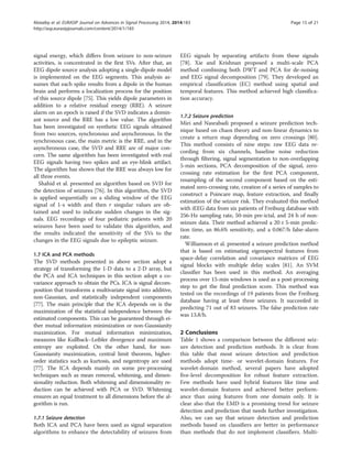 signal energy, which differs from seizure to non-seizure
activities, is concentrated in the first SVs. After that, an
EEG dipole source analysis adopting a single-dipole model
is implemented on the EEG segments. This analysis as-
sumes that each spike results from a dipole in the human
brain and performs a localization process for the position
of this source dipole [75]. This yields dipole parameters in
addition to a relative residual energy (RRE). A seizure
alarm on an epoch is raised if the SVD indicates a domin-
ant source and the RRE has a low value. The algorithm
has been investigated on synthetic EEG signals obtained
from two sources, synchronous and asynchronous. In the
synchronous case, the main metric is the RRE, and in the
asynchronous case, the SVD and RRE are of major con-
cern. The same algorithm has been investigated with real
EEG signals having two spikes and an eye-blink artifact.
The algorithm has shown that the RRE was always low for
all three events.
Shahid et al. presented an algorithm based on SVD for
the detection of seizures [76]. In this algorithm, the SVD
is applied sequentially on a sliding window of the EEG
signal of 1-s width and then r singular values are ob-
tained and used to indicate sudden changes in the sig-
nals. EEG recordings of four pediatric patients with 20
seizures have been used to validate this algorithm, and
the results indicated the sensitivity of the SVs to the
changes in the EEG signals due to epileptic seizure.
1.7 ICA and PCA methods
The SVD methods presented in above section adopt a
strategy of transforming the 1-D data to a 2-D array, but
the PCA and ICA techniques in this section adopt a co-
variance approach to obtain the PCs. ICA is signal decom-
position that transforms a multivariate signal into additive,
non-Gaussian, and statistically independent components
[77]. The main principle that the ICA depends on is the
maximization of the statistical independence between the
estimated components. This can be guaranteed through ei-
ther mutual information minimization or non-Gaussianity
maximization. For mutual information minimization,
measures like Kullback–Leibler divergence and maximum
entropy are exploited. On the other hand, for non-
Gaussianity maximization, central limit theorem, higher-
order statistics such as kurtosis, and negentropy are used
[77]. The ICA depends mainly on some pre-processing
techniques such as mean removal, whitening, and dimen-
sionality reduction. Both whitening and dimensionality re-
duction can be achieved with PCA or SVD. Whitening
ensures an equal treatment to all dimensions before the al-
gorithm is run.
1.7.1 Seizure detection
Both ICA and PCA have been used as signal separation
algorithms to enhance the detectability of seizures from
EEG signals by separating artifacts from these signals
[78]. Xie and Krishnan proposed a multi-scale PCA
method combining both DWT and PCA for de-noising
and EEG signal decomposition [79]. They developed an
empirical classification (EC) method using spatial and
temporal features. This method achieved high classifica-
tion accuracy.
1.7.2 Seizure prediction
Miri and Nasrabadi proposed a seizure prediction tech-
nique based on chaos theory and non-linear dynamics to
create a return map depending on zero crossings [80].
This method consists of nine steps: raw EEG data re-
cording from six channels, baseline noise reduction
through filtering, signal segmentation to non-overlapping
5-min sections, PCA decomposition of the signal, zero-
crossing rate estimation for the first PCA component,
resampling of the second component based on the esti-
mated zero-crossing rate, creation of a series of samples to
construct a Poincare map, feature extraction, and finally
estimation of the seizure risk. They evaluated this method
with iEEG data from six patients of Freiburg database with
256-Hz sampling rate, 50-min pre-ictal, and 24 h of non-
seizure data. Their method achieved a 20 ± 5-min predic-
tion time, an 86.6% sensitivity, and a 0.067/h false-alarm
rate.
Williamson et al. presented a seizure prediction method
that is based on estimating eigenspectral features from
space-delay correlation and covariance matrices of EEG
signal blocks with multiple delay scales [81]. An SVM
classifier has been used in this method. An averaging
process over 15-min windows is used as a post-processing
step to get the final prediction score. This method was
tested on the recordings of 19 patients from the Freiburg
database having at least three seizures. It succeeded in
predicting 71 out of 83 seizures. The false prediction rate
was 13.8/h.
2 Conclusions
Table 1 shows a comparison between the different seiz-
ure detection and prediction methods. It is clear from
this table that most seizure detection and prediction
methods adopt time- or wavelet-domain features. For
wavelet-domain method, several papers have adopted
five-level decomposition for robust feature extraction.
Few methods have used hybrid features like time and
wavelet-domain features and achieved better perform-
ance than using features from one domain only. It is
clear also that the EMD is a promising trend for seizure
detection and prediction that needs further investigation.
Also, we can say that seizure detection and prediction
methods based on classifiers are better in performance
than methods that do not implement classifiers. Multi-
Alotaiby et al. EURASIP Journal on Advances in Signal Processing 2014, 2014:183 Page 15 of 21
http://asp.eurasipjournals.com/content/2014/1/183
 