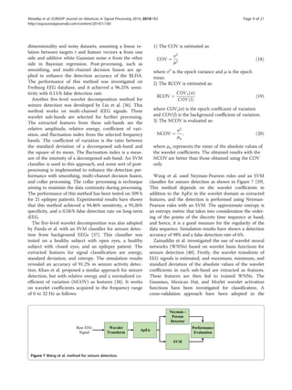dimensionality and noisy datasets, assuming a linear re-
lation between targets t and feature vectors x from one
side and additive white Gaussian noise n from the other
side in Bayesian regression. Post-processing, such as
smoothing, and multi-channel decision fusion are ap-
plied to enhance the detection accuracy of the BLDA.
The performance of this method was investigated on
Freiburg EEG database, and it achieved a 96.25% sensi-
tivity with 0.13/h false detection rate.
Another five-level wavelet decomposition method for
seizure detection was developed by Liu et al. [36]. This
method works on multi-channel iEEG signals. Three
wavelet sub-bands are selected for further processing.
The extracted features from these sub-bands are the
relative amplitude, relative energy, coefficient of vari-
ation, and fluctuation index from the selected frequency
bands. The coefficient of variation is the ratio between
the standard deviation of a decomposed sub-band and
the square of its mean. The fluctuation index is a meas-
ure of the intensity of a decomposed sub-band. An SVM
classifier is used in this approach, and some sort of post-
processing is implemented to enhance the detection per-
formance with smoothing, multi-channel decision fusion,
and collar processing. The collar processing is technique
aiming to maintain the data continuity during processing.
The performance of this method has been tested on 509 h
for 21 epilepsy patients. Experimental results have shown
that this method achieved a 94.46% sensitivity, a 95.26%
specificity, and a 0.58/h false detection rate on long-term
iEEG.
The five-level wavelet decomposition was also adopted
by Panda et al. with an SVM classifier for seizure detec-
tion from background EEGs [37]. This classifier was
tested on a healthy subject with open eyes, a healthy
subject with closed eyes, and an epilepsy patient. The
extracted features for signal classification are energy,
standard deviation, and entropy. The simulation results
revealed an accuracy of 91.2% in seizure activity detec-
tion. Khan et al. proposed a similar approach for seizure
detection, but with relative energy and a normalized co-
efficient of variation (NCOV) as features [38]. It works
on wavelet coefficients acquired in the frequency range
of 0 to 32 Hz as follows:
1) The COV is estimated as:
COV ¼
σ2
μ2
ð18Þ
where σ2
is the epoch variance and μ is the epoch
mean.
2) The RCOV is estimated as:
RCOV ¼
COVe nð Þ
COV lð Þ
ð19Þ
where COVe(n) is the epoch coefficient of variation
and COV(l) is the background coefficient of variation.
3) The NCOV is evaluated as:
NCOV ¼
σ2
μa
; ð20Þ
where μa represents the mean of the absolute values of
the wavelet coefficients. The obtained results with the
NCOV are better than those obtained using the COV
only.
Wang et al. used Neyman-Pearson rules and an SVM
classifier for seizure detection as shown in Figure 7 [39].
This method depends on the wavelet coefficients in
addition to the ApEn in the wavelet domain as extracted
features, and the detection is performed using Neyman-
Pearson rules with an SVM. The approximate entropy is
an entropy metric that takes into consideration the order-
ing of the points of the discrete time sequence at hand,
and hence, it is a good measure for the regularity of the
data sequence. Simulation results have shown a detection
accuracy of 98% and a false detection rate of 6%.
Zainuddin et al. investigated the use of wavelet neural
networks (WNNs) based on wavelet basis functions for
seizure detection [40]. Firstly, the wavelet transform of
EEG signals is estimated, and maximum, minimum, and
standard deviation of the absolute values of the wavelet
coefficients in each sub-band are extracted as features.
These features are then fed to trained WNNs. The
Gaussian, Mexican Hat, and Morlet wavelet activation
functions have been investigated for classification. A
cross-validation approach have been adopted in the
Wavelet
Transform
ApEn
Neyman -
Person
Detector
SVM
Performance
Evaluation
Raw EEG
Signal
Figure 7 Wang et al. method for seizure detection.
Alotaiby et al. EURASIP Journal on Advances in Signal Processing 2014, 2014:183 Page 9 of 21
http://asp.eurasipjournals.com/content/2014/1/183
 