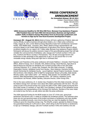 PRESS CONFERENCE
                                                          ANNOUNCEMENT
                                                         For Immediate Release: 08-24-2011
                                                                  Contact: Cheryl Dickson-Walker
                                                                           Mobile: 440-645-9472
                                                                                          Studio:
                                                                                   440-294-2431
                                                             Cheryl@mediamagicproductions.com

USDA Announces Deadline for NE Ohio/NW Penn. Biomass Crop Assistance Program-
   OSU President Gee and Team NEO Join Government, Business and Agriculture
 Leaders’ Rally at Aloterra Energy Miscanthus Farm to Encourage Landowners and
         Farmers to Sign Up for new Rural Economic Development Project

Conneaut, OH - (August 24, 2011) Aloterra Energy will host a gathering of federal, state and
county officials, as well as business and agriculture leaders, at a 1:30pm press conference,
Friday, August 26, 2011, at the Aloterra Energy Miscanthus Grass Farm and Biomass Conversion
Facility, 3635 Middle Road, Conneaut, Ohio, 44030. Aloterra Energy representatives will
announce details on the United States Department of Agriculture Farm Service Agency’s official
enrollment deadline for our region’s $5.7 million dollar Biomass Crop Assistance Program (BCAP).
Participants will discuss the positive economic impact of this groundbreaking project that will help
revitalize the rural economies of Ashtabula, Lake, Geauga and Trumbull counties in Ohio and
Erie, Crawford and Mercer counties in Pennsylvania. They will also encourage farmers and
landowners to take advantage of this opportunity to get in on the ground floor of a new
renewable energy industry being built right here in northeast Ohio.

Speakers and Presenters at the press conference will include Matthew J. Griswold, Chief Financial
Officer, Aloterra Energy; Jon A. Griswold, CEO, Aloterra Energy; David Marrison, Agriculture &
Natural Resources Educator for Ashtabula and Trumbull Counties office of the Ohio State
University Extension; Dr. E. Gordon Gee, President, the Ohio State University; Ty Kellogg,
Organization Director, Ashtabula County Farm Bureau; Brian Anderson, Executive Director,
Growth Partnership for Ashtabula County; Laura Englehart, Special Projects Coordinator, Senator
Sherrod Brown; Dino DiSanto, Chief of Staff for Congressman Steven LaTourette; State Senate
Minority Leader, Capri Cafaro (Ohio – 32nd District); State Senator Tim Grendell (Ohio – 18th
District); State Representative Casey Kozlowski (Ohio - 99th District); Ashtabula County
Commissioner Joe Moroski, William Spratley, Executive Director, Green Energy Ohio.

Prior to the news conference, Dr. E. Gordon Gee, President of the Ohio State University, will tour
the Aloterra Energy Farm and learn more about Ohio State’s partnership with the farm. This visit
comes as part of his annual summer tour across the state of Ohio. Other guests touring the farm
this Friday include 15 members of Team NEO, from Cleveland, members of the Ashtabula County
Commissioners and representatives of the Conneaut Port Authority. Members of the news media
are invited to tour the farm, as well, before and after the press conference.

The USDA approved funding for the BCAP project on June 15th of this year, giving local
landowners and farmers only 11 weeks to complete the enrollment process. This extension gives
those who are just becoming aware of the project and dozens of landowners who have already
begun the enrollment process, more time to ensure they can meet the deadline for federal
funding to grow the miscanthus energy crop. The Ohio/Pa. project, operated by Aloterra Energy,
has guaranteed funding for 5,344 acres in 2011, which will go to the first farmers or landowners
to sign up in Ashtabula, Geauga, Lake and Trumbull counties in Ohio and Crawford, Erie and



                                       ideas in motion
 