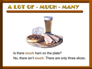 A LOT OF - MUCH - MANY




 Is there much ham on the plate?
 No, there isn’t much. There are only three slices.
 