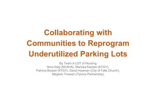 Collaborating with
Communities to Reprogram
Underutilized Parking Lots
By Team A LOT of Housing
Nora Daly (NVAHA), Marissa Kasdan (KTGY),
Patricia Booker (KTGY), David Huaman (City of Falls Church),
Meghan Trossen (Tysons Partnership)
 