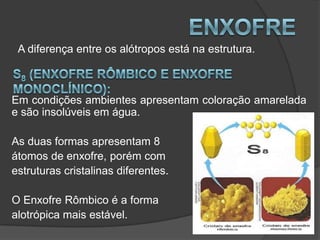 A diferença entre os alótropos está na estrutura.



Em condições ambientes apresentam coloração amarelada
e são insolúveis em água.

As duas formas apresentam 8
átomos de enxofre, porém com
estruturas cristalinas diferentes.

O Enxofre Rômbico é a forma
alotrópica mais estável.
 