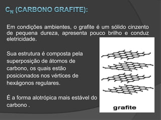 Em condições ambientes, o grafite é um sólido cinzento
de pequena dureza, apresenta pouco brilho e conduz
eletricidade.

Sua estrutura é composta pela
superposição de átomos de
carbono, os quais estão
posicionados nos vértices de
hexágonos regulares.

É a forma alotrópica mais estável do
carbono .
 