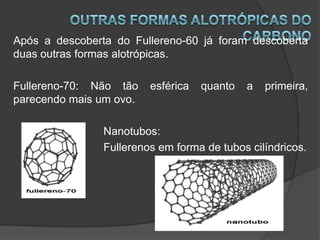 Após a descoberta do Fullereno-60 já foram descoberta
duas outras formas alotrópicas.

Fullereno-70: Não tão    esférica   quanto   a   primeira,
parecendo mais um ovo.

                Nanotubos:
                Fullerenos em forma de tubos cilíndricos.
 