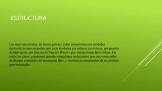 ESTRUCTURA
Las macromoléculas, de forma general, están compuestas por unidades
moleculares mas pequeñas que estas unidades por enlaces covalentes, por puestes
de hidrogeno, por fuerzas de Van der Waals o por interacciones hidrofobias. En
todos los casos, componen grandes estructuras moleculares que contienen miles
de átomos ordenados en secuencias fijas, y resultan en compuestos de un altísimo
peso molecular.
 