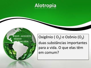 Alotropia

Prof.: Augusto
Sérgio
Colégio Isba

Oxigênio ( O2) e Ozônio (O3)
duas substâncias importantes
para a vida. O que elas têm
em comum?

 