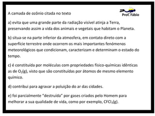 A camada de ozônio citada no texto

Prof. Fábio

a) evita que uma grande parte da radiação visível atinja a Terra,
preservando assim a vida dos animais e vegetais que habitam o Planeta.
b) situa-se na parte inferior da atmosfera, em contato direto com a
superfície terrestre onde ocorrem os mais importantes fenómenos
meteorológicos que condicionam, caracterizam e determinam o estado do
tempo.
c) é constituída por moléculas com propriedades físico-químicas idênticas
as de O2(g), visto que são constituídas por átomos de mesmo elemento
químico.
d) contribui para agravar a poluição do ar das cidades.
e) foi parcialmente “destruída” por gases criados pelo Homem para
melhorar a sua qualidade de vida, como por exemplo, CFCl3(g).

 