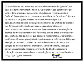 05. Os fulerenos são moléculas estruturadas na forma de “gaiolas”, ou
seja, elas têm a forma fechada em si. Os fulerenos são constituídos por
uma rede formada por pentágonos e hexágonos, fechando assim a
“esfera”. Essas substâncias possuem a capacidade de “aprisionar” átomos
ou moléculas de gases em seus interiores. Um exemplo é o
aprisionamento do hélio e do argônio no interior de um tipo de fulereno,
que foi encontrado, sendo que os gases guardavam todas as
características dos isótopos presentes. Quando ocorre a penetração de
átomos de metais no interior dos fulerenos, ocorre então a formação de
sais, os chamados, bucketos, que possuem faces metálicas. Os fulerenos
purificados têm uma grande atratividade no que se refere à cor. O C60, por
exemplo, é um sólido com cor de mostarda e quando dissolvido em
solução de hidrocarbonetos aromáticos, como o benzeno, a solução
possui uma coloração magenta, avermelhada. Já o C70 possui uma
coloração marrom avermelhada e em solução tem a cor vermelho vinho.
O C76, C78 e C84 são amarelos.
Prof. Fábio

 