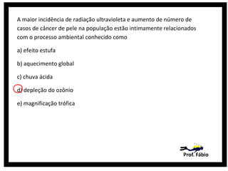 A maior incidência de radiação ultravioleta e aumento de número de
casos de câncer de pele na população estão intimamente relacionados
com o processo ambiental conhecido como
a) efeito estufa
b) aquecimento global
c) chuva ácida
d) depleção do ozônio
e) magnificação trófica

Prof. Fábio

 