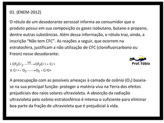 01. (ENEM-2012)
O rótulo de um desodorante aerossol informa ao consumidor que o
produto possui em sua composição os gases isobutano, butano e propano,
dentre outras substâncias. Além dessa informação, o rótulo traz, ainda, a
inscrição “Não tem CFC”. As reações a seguir, que ocorrem na
estratosfera, justificam a não utilização de CFC (clorofluorcarbono ou
Freon) nesse desodorante:
I. CF2C 2
II. C •

O3

UV

CF2C •
O2

C •

Prof. Fábio

CO •

A preocupação com as possíveis ameaças à camada de ozônio (O3) baseiase na sua principal função: proteger a matéria viva na Terra dos efeitos
prejudiciais dos raios solares ultravioleta. A absorção da radiação
ultravioleta pelo ozônio estratosférico é intensa o suficiente para eliminar
boa parte da fração de ultravioleta que é prejudicial à vida.

 