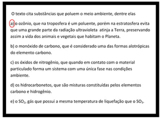 O texto cita substâncias que poluem o meio ambiente, dentre elas
a) o ozônio, que na troposfera é um poluente, porém na estratosfera evita
que uma grande parte da radiação ultravioleta atinja a Terra, preservando
assim a vida dos animais e vegetais que habitam o Planeta.
b) o monóxido de carbono, que é considerado uma das formas alotrópicas
do elemento carbono.
c) os óxidos de nitrogênio, que quando em contato com o material
particulado forma um sistema com uma única fase nas condições
ambiente.
d) os hidrocarbonetos, que são misturas constituídas pelos elementos
carbono e hidrogênio.
e) o SO2, gás que possui a mesma temperatura de liquefação que o SO3.

 