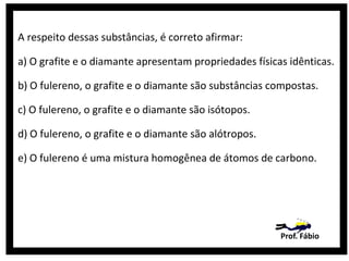 A respeito dessas substâncias, é correto afirmar:
a) O grafite e o diamante apresentam propriedades físicas idênticas.
b) O fulereno, o grafite e o diamante são substâncias compostas.
c) O fulereno, o grafite e o diamante são isótopos.
d) O fulereno, o grafite e o diamante são alótropos.
e) O fulereno é uma mistura homogênea de átomos de carbono.

Prof. Fábio

 