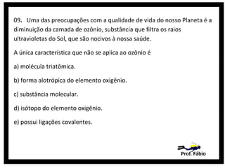 09. Uma das preocupações com a qualidade de vida do nosso Planeta é a
diminuição da camada de ozônio, substância que filtra os raios
ultravioletas do Sol, que são nocivos à nossa saúde.
A única característica que não se aplica ao ozônio é
a) molécula triatômica.
b) forma alotrópica do elemento oxigênio.
c) substância molecular.
d) isótopo do elemento oxigênio.
e) possui ligações covalentes.

Prof. Fábio

 