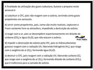 A finalidade da utilização dos gases isobutano, butano e propano neste
aerossol é
a) substituir o CFC, pois não reagem com o ozônio, servindo como gases
propelentes em aerossóis.
b) servir como propelentes, pois, como são muito reativos, capturam o
Freon existente livre na atmosfera, impedindo a destruição do ozônio.
c) reagir com o ar, pois se decompõem espontaneamente em dióxido de
carbono (CO2) e água (H2O), que não atacam o ozônio.

Prof. Fábio

d) impedir a destruição do ozônio pelo CFC, pois os hidrocarbonetos
gasosos reagem com a radiação UV, liberando hidrogênio (H2), que reage
com o oxigênio do ar (O2), formando água (H2O).
e) destruir o CFC, pois reagem com a radiação UV, liberando carbono (C),
que reage com o oxigênio do ar (O2), formando dióxido de carbono (CO2),
que é inofensivo para a camada de ozônio.

 