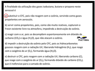 A finalidade da utilização dos gases isobutano, butano e propano neste
aerossol é
a) substituir o CFC, pois não reagem com o ozônio, servindo como gases
propelentes em aerossóis.
b) servir como propelentes, pois, como são muito reativos, capturam o
Freon existente livre na atmosfera, impedindo a destruição do ozônio.
c) reagir com o ar, pois se decompõem espontaneamente em dióxido de
carbono (CO2) e água (H2O), que não atacam o ozônio.

Prof. Fábio

d) impedir a destruição do ozônio pelo CFC, pois os hidrocarbonetos
gasosos reagem com a radiação UV, liberando hidrogênio (H2), que reage
com o oxigênio do ar (O2), formando água (H2O).
e) destruir o CFC, pois reagem com a radiação UV, liberando carbono (C),
que reage com o oxigênio do ar (O2), formando dióxido de carbono (CO2),
que é inofensivo para a camada de ozônio.

 