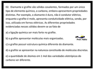 02. Diamante e grafite são sólidos covalentes, formados por um único
tipo de elemento químico, o carbono, embora apresentem propriedades
distintas. Por exemplo, o diamante é duro, não é condutor elétrico,
enquanto a grafite é mole, apresenta condutividade elétrica, sendo, por
isso, utilizada em fornos elétricos. As diferentes propriedades
evidenciadas nesses sólidos devem-se ao fato de
a) a ligação química ser mais forte no grafite.
b) o grafite apresentar moléculas mais organizadas.

Prof. Fábio

c) o grafite possuir estrutura química diferente do diamante.
d) o grafite se apresentar na natureza constituído de moléculas discretas.
e) a quantidade de átomos em 1 mol das variedades alotrópicas do
carbono ser diferente.

 