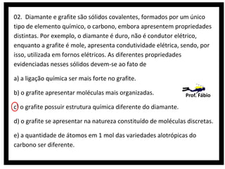 02. Diamante e grafite são sólidos covalentes, formados por um único
tipo de elemento químico, o carbono, embora apresentem propriedades
distintas. Por exemplo, o diamante é duro, não é condutor elétrico,
enquanto a grafite é mole, apresenta condutividade elétrica, sendo, por
isso, utilizada em fornos elétricos. As diferentes propriedades
evidenciadas nesses sólidos devem-se ao fato de
a) a ligação química ser mais forte no grafite.
b) o grafite apresentar moléculas mais organizadas.

Prof. Fábio

c) o grafite possuir estrutura química diferente do diamante.
d) o grafite se apresentar na natureza constituído de moléculas discretas.
e) a quantidade de átomos em 1 mol das variedades alotrópicas do
carbono ser diferente.

 