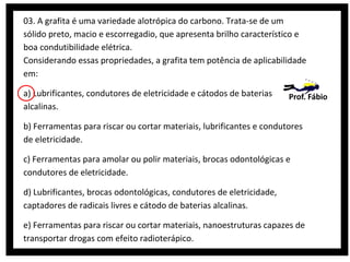 03. A grafita é uma variedade alotrópica do carbono. Trata-se de um
sólido preto, macio e escorregadio, que apresenta brilho característico e
boa condutibilidade elétrica.
Considerando essas propriedades, a grafita tem potência de aplicabilidade
em:
a) Lubrificantes, condutores de eletricidade e cátodos de baterias
alcalinas.

Prof. Fábio

b) Ferramentas para riscar ou cortar materiais, lubrificantes e condutores
de eletricidade.
c) Ferramentas para amolar ou polir materiais, brocas odontológicas e
condutores de eletricidade.
d) Lubrificantes, brocas odontológicas, condutores de eletricidade,
captadores de radicais livres e cátodo de baterias alcalinas.
e) Ferramentas para riscar ou cortar materiais, nanoestruturas capazes de
transportar drogas com efeito radioterápico.

 