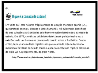 04.
Prof. Fábio

Em volta da Terra há uma frágil camada de um gás chamado ozônio (O3),
que protege animais, plantas e seres humanos. Há evidências científicas
de que substâncias fabricadas pelo homem estão destruindo a camada de
ozônio. Em 1977, cientistas britânicos detectaram pela primeira vez a
existência de um buraco na camada de ozônio sobre a Antártida. Desde
então, têm se acumulado registros de que a camada está se tornando
mais fina em várias partes do mundo, especialmente nas regiões próximas
do Polo Sul e, recentemente, do Polo Norte.
(http://www.wwf.org.br/natureza_brasileira/questoes_ambientais/camada_ozonio/)

 