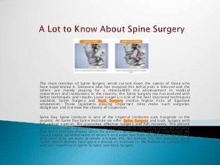 The mere mention of Spine Surgery sends current down the spines of those who
have experienced it. Someone who has escaped this lethal pain is blessed and the
others are merely praying for a miracle.With the advancement in medical
researchers and institutions in the country, the Spine Surgery too has evolved with
better techniques and results. Laser surgery is one of the best improved techniques
available. Spine Surgery and Back Surgery involve higher risks of ligament
amputation. These ligaments playing important roles make such surgeries
dangerous and increase the chance of inspection.
Same Day Spine Institute is one of the imperial institutes cum hospitals in the
country. At Same Day Spine Institute we offer Spine Surgery and back Surgery with
full revival support. We guarantee effective surgery and full recovery. The patient
gets to stay under supervision until he is fit enough to carry on his own. We at Same
Day Spine Institute always strive for patient’s good health and full satisfaction. We
have a highly qualified team of doctors and expertise from round the world. We not
only save lives we even promote a happy life. We believe it’s the patients’ good
health which defines how good a doctor or institute is. We believe to spread smile
with our expertise in Spine Surgery and Back Surgery.

 