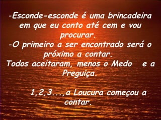 Esconde-esconde é uma brincadeira em que eu conto até cem e vou procurar.  O primeiro a ser encontrado será o próximo a contar.  Todos aceitaram, menos o Medo  e a Preguiça. 1,2,3...,a Loucura começou a contar.  