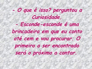 - O que é isso? perguntou a Curiosidade. - Esconde-esconde é uma brincadeira em que eu conto até cem e vou procurar. O primeiro a ser encontrado será o próximo a contar.   