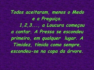 Todos aceitaram, menos o Medo e a Preguiça. 1,2,3..., a Loucura começou a contar. A Pressa se escondeu primeiro, em qualquer  lugar. A Timidez, tímida como sempre, escondeu-se na copa da árvore.                                                 