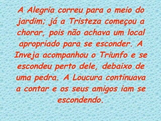A Alegria correu para o meio do jardim; já a Tristeza começou a chorar, pois não achava um local apropriado para se esconder. A Inveja acompanhou o Triunfo e se escondeu perto dele, debaixo de uma pedra. A Loucura continuava a contar e os seus amigos iam se escondendo. 