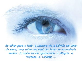 Ao olhar para o lado, a Loucura viu a Dúvida em cima do muro, sem saber em qual dos lados se esconderia melhor. E assim foram aparecendo, a Alegria, a Tristeza, a Timidez ... 