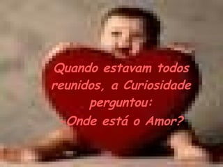 Quando estavam todos reunidos, a Curiosidade perguntou:  -Onde está o Amor?   