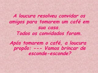 A loucura resolveu convidar os amigos para tomarem um café em sua casa. Todos os convidados foram. Após tomarem o café, a loucura propôs: --- Vamos brincar de esconde-esconde? 