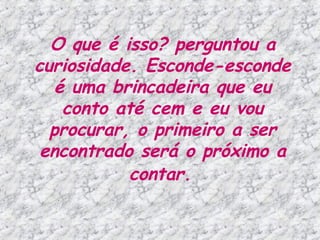 O que é isso? perguntou a curiosidade. Esconde-esconde é uma brincadeira que eu conto até cem e eu vou procurar, o primeiro a ser encontrado será o próximo a contar.   